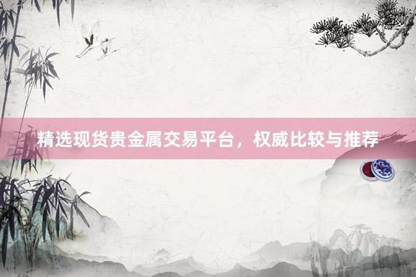 精选现货贵金属交易平台，权威比较与推荐