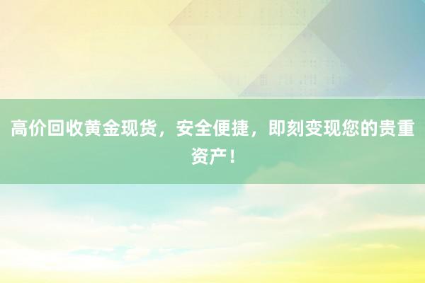 高价回收黄金现货，安全便捷，即刻变现您的贵重资产！