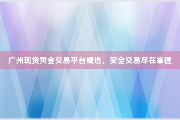 广州现货黄金交易平台精选，安全交易尽在掌握