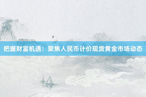 把握财富机遇：聚焦人民币计价现货黄金市场动态