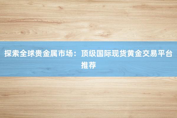 探索全球贵金属市场：顶级国际现货黄金交易平台推荐