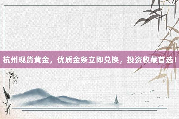 杭州现货黄金，优质金条立即兑换，投资收藏首选！