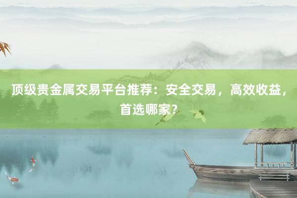 顶级贵金属交易平台推荐：安全交易，高效收益，首选哪家？