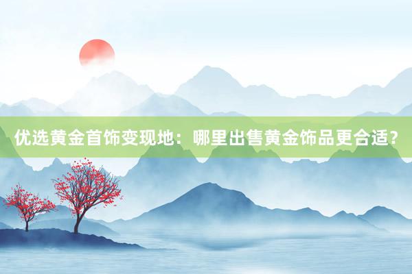 优选黄金首饰变现地：哪里出售黄金饰品更合适？