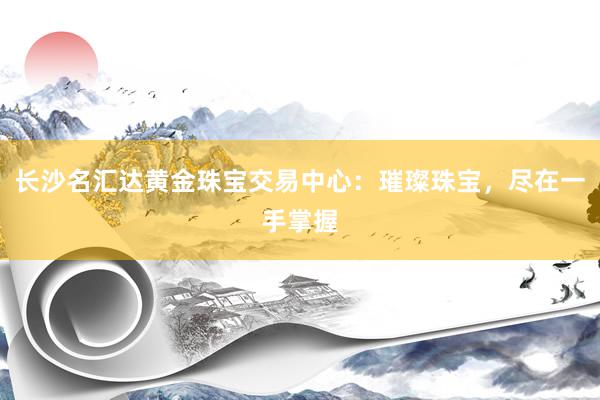 长沙名汇达黄金珠宝交易中心：璀璨珠宝，尽在一手掌握