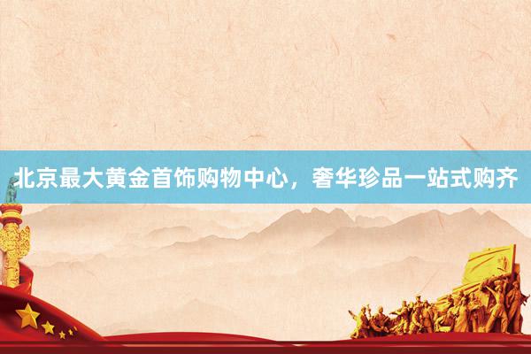 北京最大黄金首饰购物中心，奢华珍品一站式购齐