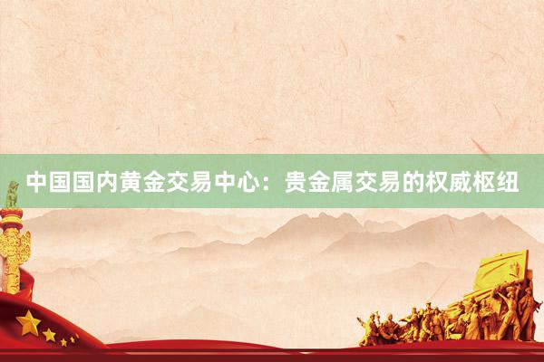 中国国内黄金交易中心：贵金属交易的权威枢纽