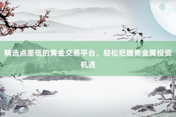 精选点差低的黄金交易平台，轻松把握贵金属投资机遇